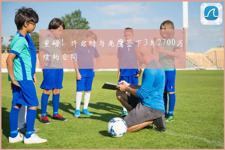 重磅！许尔特与老鹰签下3年2700万续约合同