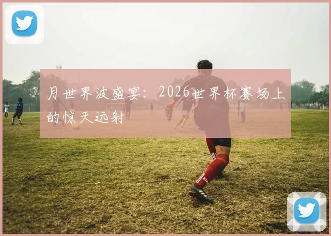 月世界波盛宴:2026世界杯赛场上的惊天远射