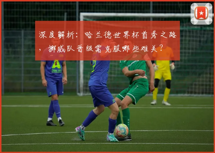 深度解析：哈兰德世界杯首秀之路，挪威队晋级需克服哪些难关？