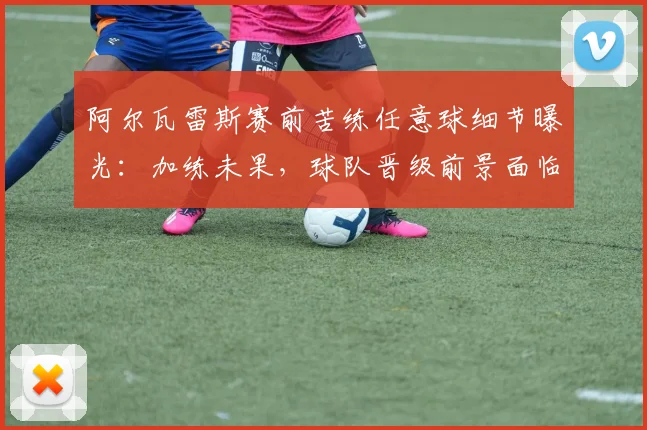 阿尔瓦雷斯赛前苦练任意球细节曝光：加练未果，球队晋级前景面临挑战