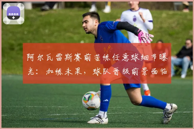 阿尔瓦雷斯赛前苦练任意球细节曝光：加练未果，球队晋级前景面临挑战