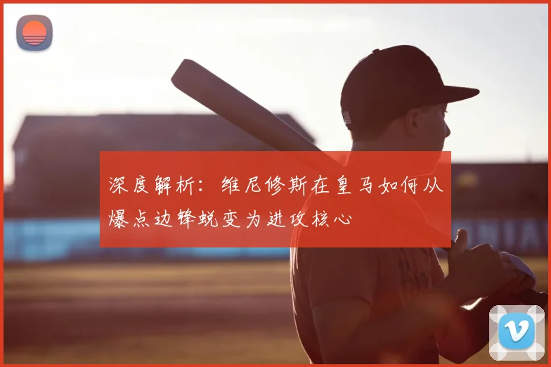 深度解析：维尼修斯在皇马如何从爆点边锋蜕变为进攻核心