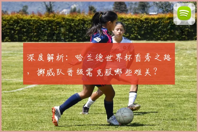 深度解析：哈兰德世界杯首秀之路，挪威队晋级需克服哪些难关？
