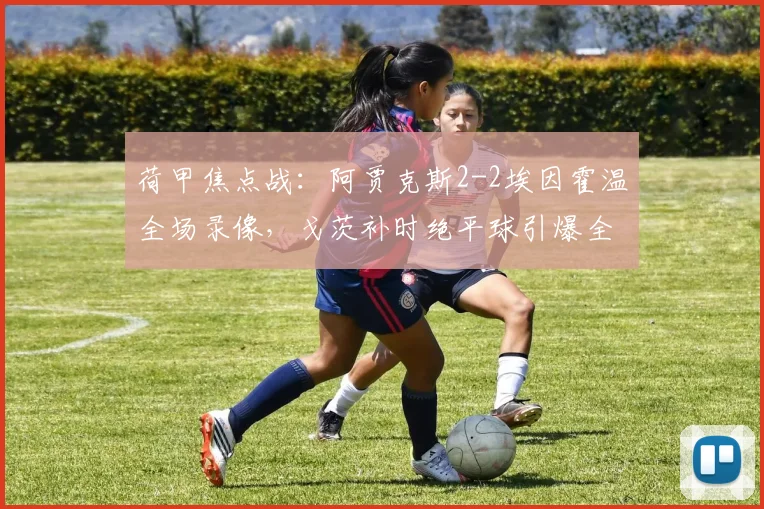 荷甲焦点战:阿贾克斯2-2埃因霍温全场录像,戈茨补时绝平球引爆全场