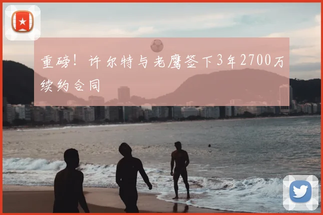 重磅！许尔特与老鹰签下3年2700万续约合同
