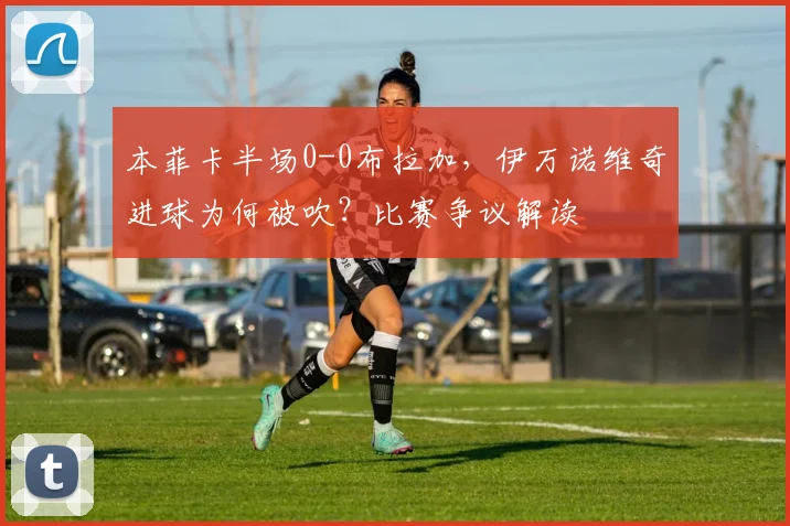 本菲卡半场0-0布拉加，伊万诺维奇进球为何被吹？比赛争议解读